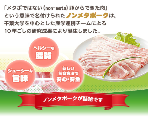 「メタボではない（non-meta）豚からできた肉」という意味で名付けられたノンメタポーク。千葉大学を中心とした産学連携チームによる10年ごしの研究成果により誕生しました。